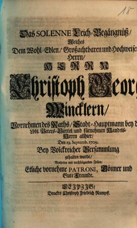 Das Solenne Leich-Begängnüß, Welches Dem Wohl-Edlen, Großachtbaren und Hochweisen Herrn, Herrn Christoph Georg Wincklern, Vornehmen des Raths, Stadt-Hauptmann bey dem Löbl. Peters-Viertel, und fürnehmen Handels-Herrn allhier, Den 19. Septemb. 1709. Bey Volckreicher Versammlung gehalten wurde, Beehrten mit nachfolgenden Zeilen, Etliche vornehme Patroni, Gönner und Gute Freunde