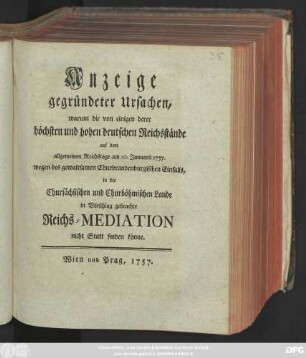 Anzeige gegründeter Ursachen, warum die von einigen derer höchsten und hohen deutschen Reichsstände auf dem allgemeinen Reichstage am 10. Januarii 1757. wegen des gewaltsamen Churbrandenburgischen Einfalls, in die Chursächsischen und Churböhmischen Lande in Vorschlag gebrachte Reichs-Mediation nicht Statt finden könne