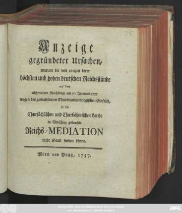 Anzeige gegründeter Ursachen, warum die von einigen derer höchsten und hohen deutschen Reichsstände auf dem allgemeinen Reichstage am 10. Januarii 1757. wegen des gewaltsamen Churbrandenburgischen Einfalls, in die Chursächsischen und Churböhmischen Lande in Vorschlag gebrachte Reichs-Mediation nicht Statt finden könne