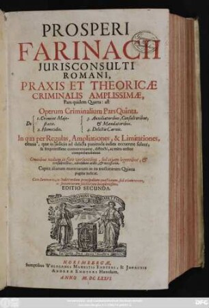 Prosperi Farinacii Iurisconsulti Romani, Praxis Et Theoricae Criminalis Amplissimae, Pars quidem Quarta: ast Operum Criminalium Pars Quinta : In qua per Regulas, Ampliationes, & Limitationes, omnia, quae in iudiciis ad delicta punienda indies occurrere solent, & frequentissime controvertuntur, distincte, ac miro ordine comprehenduntur ; Omnibus nedum in foro versantibus, sed etiam legentibus, & consulentibus, admodum utilis, & necessaria ; ... Cum Summariis, ac Indice nedum principalium quaestionum, sed etiam rerum, ac sententiarum selectarum locupletissimo