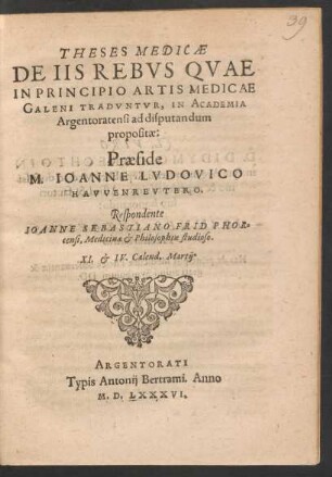 THESES MEDICAE || DE IIS REBVS QVAE || IN PRINCIPIO ARTIS MEDICAE || GALENI TRADVNTVR, IN ACADEMIA || Argentoratensi ad disputandum || propositae:|| Praeside || M. IOANNE LVDOVICO || HAVVENREVTERO.|| Respondente || IOANNE SEBASTIANO FRID PHOR=||censi, Medicinae et Philosophiae studioso.|| XI. et IV. Calend. Martij.||