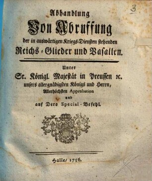 Abhandlung Von Abruffung der in auswärtigen Kriegs-Diensten stehenden Reichs-Glieder und Vasallen : Unter Sr. Königl. Majestät in Preussen [et]c. unsers allergnädigsten Königs und Herren, Allerhöchsten Approbation und auf Dero Special-Befehl