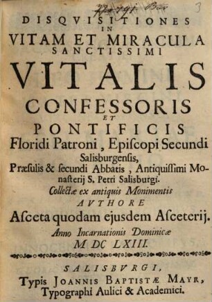 Disquisitiones in vitam et miracula sanctissimi Vitalis confessoris et pontificis Floridi patroni : episcopi secundi Salisburgensis, praesulis ... secundi abbatis, antiquissimi monasterii S. Petri Salisburgi ... ; Authore asceta quodam ejusdem arceterii