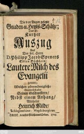 Die vor Augen gelegte Gnaden- u. Heyls-Schätze; Das ist: Kurtzer Auszug Aus Des seel. Herrn D. Philipp Jacob Speners Edlen Büchlein, Lautere Milch des Evangelii genannt . Welchen jedermänniglich, Sonderlich aber Seinen Geschwistern, Nebst einem Anhang Mittheilet