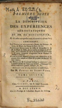 Description Des Expériences De La Machine Aérostatique De MM. De Montgolfier, Et de celles auxquelles cette découverte a donné lieu, 2. Premiere Suite De La Description Des Expériences Aérostatiques ... Contenant Les Voyages Aériens de la Muette, des Tuileries, de Lyon, de Milan, du Champ-de-Mars, &c. &c.; Plusieurs Mémoires de MM. de Montgolfier & de M. le Comte de Milly, sur la manière de diriger les Aérostates, sur la dilatation de l'air & les moyens les plus simples & les moins dangereux d'augmenter ou de diminuer la chaleur à volonté; Différentes manières d'obtenir l'air inflammable & les moyens d'en remplir un Globe de 30 pieds de diamètre en deux heures; Un Mémoire sur la gomme élastique ou caoutchouc, avec la manière de faire un vernis à peu de frais ...