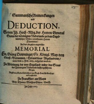 Summarische Anmerckungen und Deduction, So von ... der Herren General Staten der vereinigten Niederlande zu dem Engelländischen Wesen verordneten Herren Deputirten, Auf das jüngsthin eingereichte Memorial Hn. Georg Downings ... unter dem 9. Febr. 1665. aufgesetzt worden : Zu Ableinung der von Engelland wider den Staat der Vereinigten Niederlande bißher geführten Klagen ; Auß dem Niederländischen ins Hoch-Teutsch übersetzt