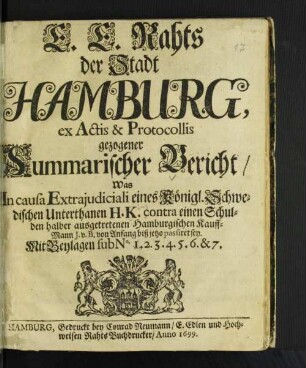 E.E. Rahts der Stadt Hamburg, ex Actis & Protocollis gezogener Summarischer Bericht/ Was In causa Extraiudiciali eines Königl. Schwedischen Unterthanen H.K. contra einen Schulden halber ausgetretenen Hamburgischen Kauff-Mann J. v. B. von Anfang biß jetzo passiret sey. Mit Beylagen sub No. 1.2.3.4.5.6.&7.