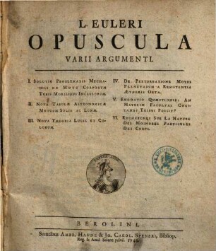 L. Euleri Opuscula Varii Argumenti. [1], I. Solutio Problematis Mechanici De Motu Corporum Tubis Mobilibus Inclusorum. II. Nova Tabulæ Astronomicæ Motuum Solis Ac Lunæ. III. Nova Theoria Lucis Et Colorum. IV. De Perturbatione Motus Planetarum A Resistentia Ætheris Orta. V. Enodatio Quæstionis: An Materiæ Facultas Cogitandi Tribui Possit? VI. Recherches Sur La Nature Des Moindres Particules Des Corps