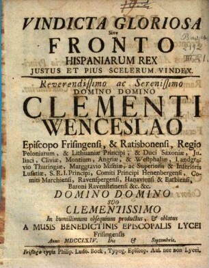 Vindicta Gloriosa Sive Fronto Hispaniarum Rex Justus Et Pius Scelerum Vindex : Reverendissimo ac Serenissimo Domino Domino Clementi Wenceslao Episcopo Frisingensi ... oblatus A Musis Benedictinis Episcopalis Lycei Frisingensis Anno MDCCLXIV. Die & Septembris