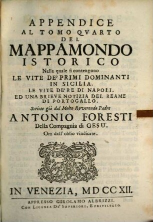 Del Mappamondo Istorico Cioè Ordinata Narrazione Dei Qvattro Sommi Imperi Del Mondo Da Nin I. Imperator degli Assiri, sino al Regnante Imperadore Austriaco E Della Monarchia Di Christo Da S. Pietro Primo Papa sino à nostri di, 4,[3]. Appendice Al Tomo Quarto ... Nella quale fi contengono Le Vite De'Primi Dominanti In Sicilia. Le Vite De'Re Di Napoli. Ed Una Brieve Notizia Del Reame Di Portogallo