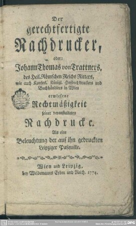 Der gerechtfertigte Nachdrucker : oder: Johann Thomas von Trattners, des Heil. Römschen Reichs Ritters, wie auch Kayserl. Königl. Hofbuchdruckers und Buchhändlers in Wien erwiesene Rechtmäßigkeit seiner veranstalteten Nachdrucke; Als eine Beleuchtung der auf ihn gedruckten Leipziger Pasquille