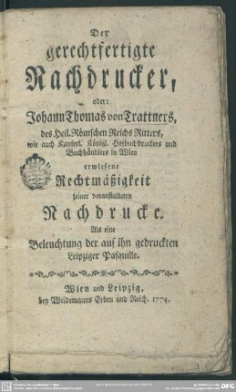 Der gerechtfertigte Nachdrucker : oder: Johann Thomas von Trattners, des Heil. Römschen Reichs Ritters, wie auch Kayserl. Königl. Hofbuchdruckers und Buchhändlers in Wien erwiesene Rechtmäßigkeit seiner veranstalteten Nachdrucke; Als eine Beleuchtung der auf ihn gedruckten Leipziger Pasquille