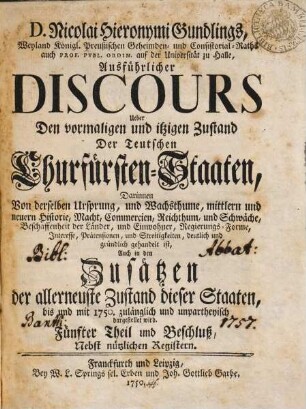 D. Nicolai Hieronymi Gundlings, Weyland Königl. Preußischen Geheimden- und Consistorial-Raths auch Prof. Publ. Ordin. auf der Universität zu Halle, Ausführlicher Discours Ueber Den vormalichen und itzigen Zustand Der Teutschen Churfürsten-Staaten : Darinnen Von derselben Ursprung, und Wachsthume, mittlern und neuern Historie, Macht, Commercien, Reichthum, und Schwäche, Beschaffenheit der Länder, und Einwohner, Regierungs-Forme, Interesse, Prätensionen, und Streitigkeiten, deutlich und gründlich gehandelt ist, Auch in den Zusätzen Der Allerneueste Zustand dieser Staaten, bis und mit 1747. zulänglich und unpartheyisch dargestellet wird, 5