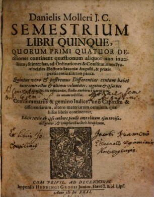 Danielis Molleri I.C. Semestrium Libri Quinque : Quorum Primi Quatuor Decisiones continent quaestionum aliquot non inutilium, & inter has, ad Ordinationes & Constitutiones Provinciales Electoris Saxoniae Augusti, & praxin pertinentia alia non pauca. Quintus vero & postremus Differentias centum habet inter contractus & ultimas voluntates ...