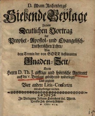 D. Adam Rechenbergs Siebende Beylage zu dem Deutlichen Vortrag der Prophetisch-Apostolisch- und Evangelisch-Lutherischen Lehre von dem Termin der von Gott bestimmten Gnaden-Zeit : Darin Herrn D. Th. J. gifftige ud spöttische Antwort ... gebührend widerlegt und zugleich Vier andere Litis-Cosorten mit abgefertiget werden