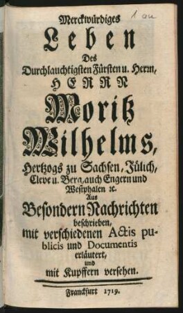 Merckwürdiges Leben Des Durchlauchtigsten Fürsten u. Herrn, Herrn Moritz Wilhelms, Hertzogs zu Sachsen, Jülich, Cleve u. Berg, auch Engern und Westphalen [et]c. : Aus Besondern Nachrichten beschrieben, mit verschiedenen Actis publicis und Documentis erläutert, und mit Kupffern versehen