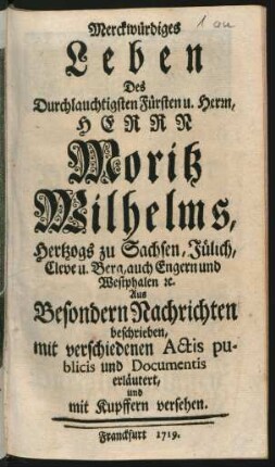 Merckwürdiges Leben Des Durchlauchtigsten Fürsten u. Herrn, Herrn Moritz Wilhelms, Hertzogs zu Sachsen, Jülich, Cleve u. Berg, auch Engern und Westphalen [et]c. : Aus Besondern Nachrichten beschrieben, mit verschiedenen Actis publicis und Documentis erläutert, und mit Kupffern versehen
