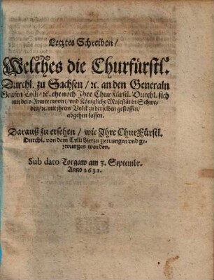 Letztes Schreiben, Welches Churfürstl. Durchl. zu Sachsen, [et]c. an den Generaln Grafen Tylli, [et]c. ehe noch Ihre ChurFürstl. Durchl. sich mit dero Armee movirt, vnd die Königliche Majestät in Schweden, [et]c. mit jhrem Volck zu derselben gestossen, abgehen lassen : Darauß zu ersehen, wie Ihre ChurFürstl. Durchl. von dem Tylli hierzu getrungen vnd gezwungen worden. Sub dato Torgaw am 3. Septembr. Anno 1631