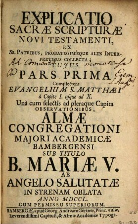 Explicatio Sacrae Scripturae Novi Testamenti : Ex Ss. Patribus, Probatissimísque Aliis Interpretibus Collecta ; Cuius Pars ... Complectens ... Una cum selectis ad pleraque Capita Observationibus, Almae Congregationi Maiori Academicae Bambergensi Sub Titulo B. Mariae V. Ab Angelo Salutatae In Strenam Oblata ..., 1. Complectens Evangelium S. Matthaei à Capite I. usque ad X.