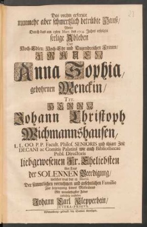 Das vorhin erfreute nunmehr aber schmertzlich betrübte Hauß/ Wolte Durch das am 13ten Mart. des 1714. Jahrs erfolgte seelige Ableben Der ... Frauen Anna Sophia, gebohrnen Menckin/ Tit. Herrn Johann Christoph Wichmannshausen ... Eheliebsten Am Tage der Solennen Beerdigung ... aufrichtig vorstellen