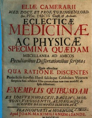 Eliae Camerarii ... Eclecticae medicinae ac physicae specimina quaedam miscellanea ad amicos peculiaribus dissertationibus scripta : queis ostenditur qua ratione discentes praejudiciis depositis libere solideque celebrium virorum scripta in suos adhibere usus queant, etiam tum cum modeste ab ipsis dissentiunt: exemplis quibusdam ex Loewenhoeckii, Baglivi, Mortoni, Vieussentii, aliorumque scriptis desumptis illustrata