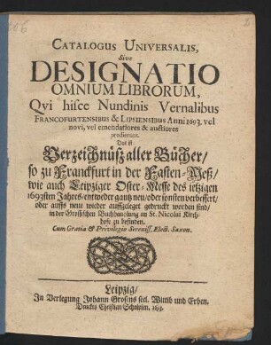 Catalogus Universalis, Sive Designatio Omnium Librorum, Qui hisce Nundinis Vernalibus Francofurtensibus & Lipsiensibus Anni 1693. vel novi, vel emendatiores & auctiores prodierunt. Das ist: Verzeichnüß aller Bücher/ so zu Franckfurt in der Fasten-Meß/ wie auch Leipziger Oster-Messe des jetzigen 1693sten Jahres/ entweder gantz neu/ oder sonsten verbessert/ oder auffs neue wieder auffgeleget gedruckt worden sind/ in der Grossischen Buchhandlung an St. Nicolai Kirchhofe zu befinden