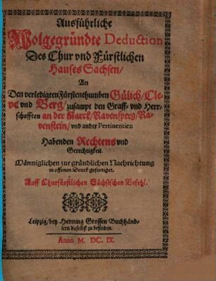 Ausführliche wolgegründte Deduction des Chur und fürstlichen Hauses Sachsen, an den verledigten Fürstenthumben Gülich, Cleve und Berg, zusampt den Graff- und Herrschafften an der Marck, Ravensperg, Ravenstein und ander Pertinentien habenden Rechtens und Gerechtigkeit : männiglichen zur gründlichen Nachrichtung in offenen Druck gefertiget