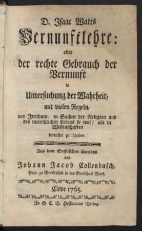 D. Isaac Watts Vernunftlehre: oder der rechte Gebrauch der Vernunft in Untersuchung der Wahrheit, mit vielen Regeln, vor Irrthum, in Sachen der Religion und des menschlichen Lebens so wol, als in Wissenschaften bewahrt zu bleiben : Aus dem Englischen übersetzt von Johann Jacob Collenbusch, Pred. zu Breckerfeld in der Grafschaft Mark