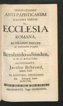 Disputationum Anti-Papisticarum Decima Tertia De Ecclesia Romana, In Collegio Privato ad ventilandum proposita à Bernhardo von Sanden, S. Th. D. & Prof. Ordin. Respondente Jacobo Behrend, Insterb. Pruss. In Auditorio Theologico Die [] Februarii Anno MDCCVII