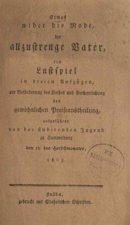 Etwas wider die Mode, der allzustrenge Vater, ein Lustspiel in dreien Aufzügen, zur Beförderung des Fleißes und Verherrlichung der gewöhnlichen Preiseaustheilung, ausgeführet von der studirenden Jugend zu Hammelburg den 12. des Herbstmonates, 1803