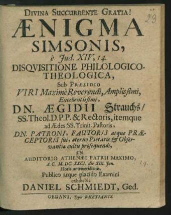 Aenigma Simsonis, e Jud. XIV, 14. Disquisitione Philologico-Theologica, Sub Praesidio ... Dn. Aegidii Strauchs/ SS. Theol. D.P.P. & Rectoris ... In Auditorio Athenaei Patrii Maximo, A.C. M.DC.XXCI. die XIX. Iun. ... Publico atque placido Examini exhibebit Daniel Schmiedt, Ged.