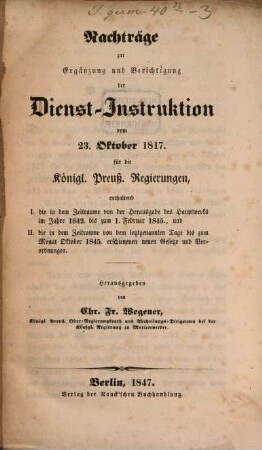Dienst-Instruktion vom 23. Oktober 1817 für die Königl. Preuß. Regierungen : mit den wichtigesten spätern Gesetzen und Verordnungen ..., [3]. Nachträge zur Ergänzung und Berichtigung der Dienst-Instruktion ... enthaltend I. die in dem Zeitraume von der Herausgabe des Hauptwerks im Jahre 1842. bis zum 1. Februar 1845., und II. die in dem Zeitraume von dem letztgenannten Tage bis zum Monat Oktober 1845. erschienenen neuen Gesetze und Verordnungen