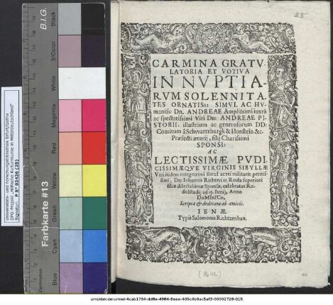 Carmina Gratulatoria Et Votiva In Nuptiarum Solennitates ... Dn. Andreae ... Dn: Andreae Pistorii ... DD: Comitum a Schwartzburgk & Honstein &c. Praefecti aerarii, Filii Charissimi Sponsi: Ac ... Virginis Sibyllae Viri ... rei militaris peritissimi, Dn: Johannis Richteri in Rosla superiori filiae dilectissimae Sponsae, celebratas Rudolstadii ad 15. Iunii, Anno DoMInICo, Scripta & dedicata ab amicis