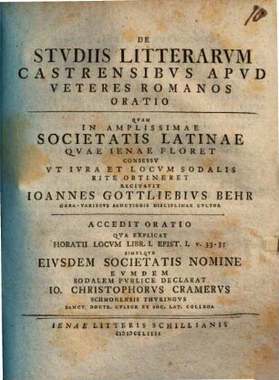 De Studiis Litterarum Castrensibus Apud Veteres Romanos Oratio : Quam In Amplissimae Societatis Latinae Quae Ienae Floret Consessu Ut Iura Et Locum Sodalis Rite Obtineret Recitavit Ioannes Gottliebius Behr Gera-Variscus Sanctioris Disciplinae Cultor ; Accedit Oratio Qua Explicat Horatii Locum Libr. I. Epist. I. V. 33 - 35 Simulque Eiusdem Societatis Nomine Eumdem Sodalem Publice Declarat Io. Christophorus Cramerus