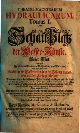 Theatri Machinarum Hydraulicarum Tomus .... Oder: Schau-Platz derWasser-Künste : Ein Werck so nicht nur Künstlern, Kunst-Meistern, Berg-Leuthen und Kunst-Steigern ... sondern auch Architectis, Ingenieurs ... nützlich und nöthig, 1. Bestehend In einer vollkommmenen Beschreibung und Unterricht meist aller erfundenen Machinen die Wasser dadurch in die Höhe zu treiben, oder aus der Tieffe zu erheben