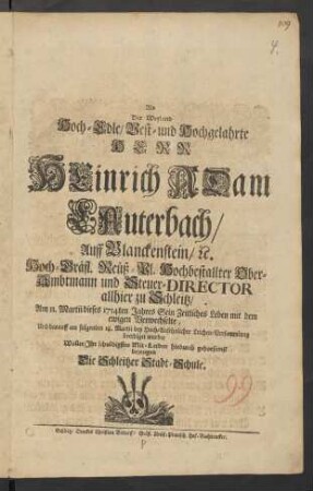 Als Der Weyland Hoch-Edle/ Vest- und Hochgelahrte Herr Heinrich Adam Lauterbach/ Auff Blanckenstein/ [et]c. Hoch-Gräfl. Reüß-Pl. Hochbestallter Ober-Ambtmann und Steuer-Director allhier zu Schleitz/ Am 11. Martii dieses 1714ten Jahres Sein Zeitliches Leben mit dem ewigen Verwechselte, Und darauff am folgenden 18. Martii bey Hoch-Ansehnlicher Leichen-Versammlung beerdiget wurde/ Wollte Ihr schuldigstes Mit-Leiden hiedurch gehorsamst bezeugen Die Schleitzer Stadt-Schule