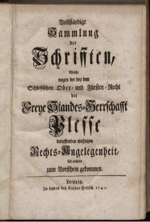 Vollständige Sammlung der Schrifften, Welche wegen der bey dem Schlesischen Ober- und Fürsten-Recht die Freye Standes-Herrschafft Plesse betreffenden wichtigen Rechts-Angelegenheit, bis anhero zum Vorschein gekommen
