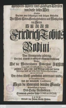 Abschieds-Worte eines gläubigen Christen von dieser bösen Welt Suchten Bey dem zwar frühzeitigen doch seeligen Absterben Des Wohl-Edlen, Großachtbahren und Wohlgelahrten Herrn Herrn Friedrich Tobias Bodini, Von Wernigeroda gebürtig, Der Heil. Schrifft so eyffrig-als rühmlichst Beflißenen, Welcher Auf der Weltberühmten Universität Jena Den 8. Febr. des ietztlauffenden 1725. Jahres ... dieses Thränen-Thal verlaßen, Und den 10ten darauf Der Erden ... anvertrauet wurde, Jn Betrachtung zu ziehen Und ihre mitleidende Consolation ... zu bezeugen Des Seelig-Verstorbenen Sämmtlich gewesene Tisch-Compagnons