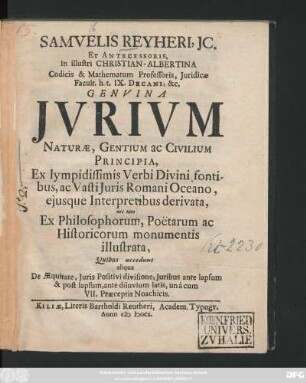 Samvelis Reyheri, JC. Et Antecessoris, In illustri Christian-Albertina Codicis & Mathematum Professoris, Juridicæ Facult. h. t. IX. Decani, &c. Genvina Jvrivm Naturæ, Gentium ac Civilium Principia, Ex lympidissimis Verbi Divini fontibus, ac Vasti Juris Romani Oceano, eiusque Interpretibus derivata, ... Quibus accedunt aliqua De Æquitate, Juris Positivi divisione, Juribus ante lapsum & post lapsum, ... unà cum VII. Præceptio Noachicis