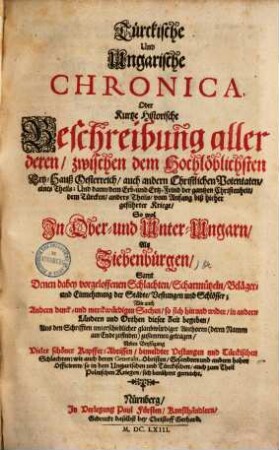 Türckische und ungarische Chronica, oder kurtze historische Beschreibung aller deren, zwischen dem hochlöblichsten Ertz-Hauß Oesterreich, auch andern christlichen Potentaten, eines Theils, und dann, dem Erb- und Ertz-Feind der gantzen Christenheit, dem Türcken, anders Theils, von Anfang biß hierher geführter Kriege so wol in Ober- und Unter-Ungarn, als Siebenbürgen : samt denen dabey vorgeloffenen Schlachten, Scharmützeln ...