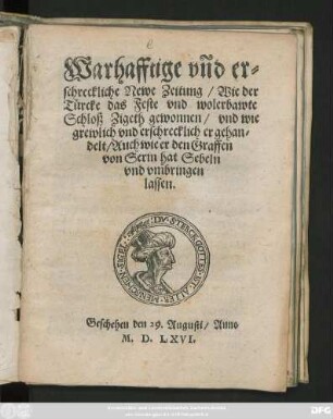 Warhafftige vnd er=||schreckliche Newe Zeitung/ Wie der || Türcke das Feste vnd wolerbawte || Schloß Zigeth gewonnen/ vnd wie || grewlich vnd erschrecklich er gehan=||delt/ Auch wie er den Graffen || von Serin hat Sebeln || vnd vmbringen || lassen.|| Geschehen den 29. Augusti/ Anno || M.D.LXVI.||