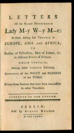 Letters Of the Right Honourable Lady M-y W-y M-e : Written during her Travels in Europe, Asia, and Africa, To Persons of Distinction, Men of Letters, [et]c. in different Parts of Europe ; Which Contain, Among other Curious Relations, Accounts of the Policy and Manners of the Turks ; Drawn from Sources that have been inaccessible to other Travellers ; Complete In One Volume