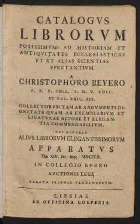 Catalogvs Librorvm Potissimvm Ad Historiam Et Antiqvitates Ecclesiasticas Vt Et Alias Scientias Spectantivm A Christophoro Beyero P. P. E. Coll. B. M. V. Coll. Et Fac. Phil. Ass. Collectorvm Tam Ab Argvmenti Dignitate Qvam Ab Exemplarivm Et Ligatvrae Nitore Et Elegantia Commendabilivm, Cvi Accedit Alivs Librorvm Elegantissimorvm Apparatvs : Die XIV Ian. seqq. MDCCLX. In Collegio Rvbro Avctionis Lege ... Vendendorvm