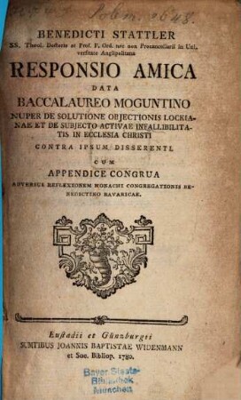 Benedicti Stattler SS. Theol. Doctoris ... Responsio Amica Data Baccalaureo Moguntino Nuper De Solutione Objectionis Lockianae Et De Subjecto Activae Infallibilitatis In Ecclesia Christi Contra Ipsum Disserenti : Cum Appendice Congrua Adversus Reflexionem Monachi Congregationis Benedictino Bavaricae
