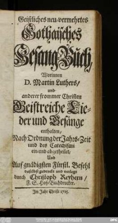 Geistliches neu-vermehrtes Gothaisches Gesang-Buch : Worinnen D. Martin Luthers/ und anderer frommer Christen Geistreiche Lieder und Gesänge enthalten : Nach Ordnung der Jahrs-Zeit und des Catechismi ein- und abgetheilet