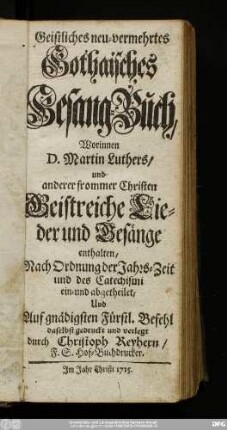 Geistliches neu-vermehrtes Gothaisches Gesang-Buch : Worinnen D. Martin Luthers/ und anderer frommer Christen Geistreiche Lieder und Gesänge enthalten : Nach Ordnung der Jahrs-Zeit und des Catechismi ein- und abgetheilet
