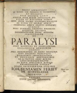 Decet Quemcunque Si Modo Vir Probus Si Honestus Et Diligens ... Dissertationem Hanc Medicam Inauguralem De Paralysi Iussu Magnifici Et Excellentiss. Basiliensium Medicorum Ordinis ... Ad D. VII. Iunii Anni M.D.CC. ... Examinandam Offert Atque Defendendam Suscipit Joh. Benjamin Feriet De Mondelange Metensis