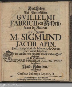 Das Leben des Vortrefflichen Guilielmi Fabricii von Hilden, sammt der Antwort Auf (S.T.) Herrn M. Sigmund Jacob Apin ... An den Auctorem ohnlängst im öffentlichen Druck abgelassenes, und die Befoderung der Historiae Virorum Eruditorum betreffendes Send-Schreiben