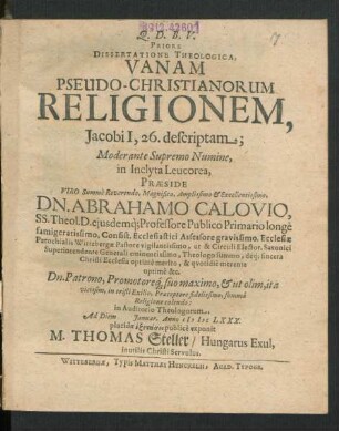 Priore Dissertatione Theologica, Vanam Pseudo-Christianorum Religionem, Jacobi I, 26. descriptam; Moderante Supremo Numine, in Inclyta Leucorea, Praeside Viro Summe Reverendo, Magnifico, Amplissimo & Excellentissimo, Dn. Abrahamo Calovio, SS. Theol. D. eiusdemq[ue] Professore Publico Primario longe famigeratissimo, Consist. Ecclesiastici Assessore gravissimo, Ecclesiae Parochialis Wittebergae Pastore vigilantissimo, ut & Circuli Elector. Saxonici Superintendente Generali eminentissimo, Theologo summo, deq[ue] sincera Christi Ecclesia optime merito, & quotidie merente optime &c. Dn. Patrono, Promotoreq[ue] suo maximo, & ut olim, ita vicissim, in tristi Exilio, Praeceptore fidelissimo, summa Religione colendo: in Auditorio Theologorum, Ad Diem Ianuar. Anno MDCLXXX. placidae exetasei publice exponit M. Thomas Steller/ Hungarus Exul, inutilis Christi Servulus