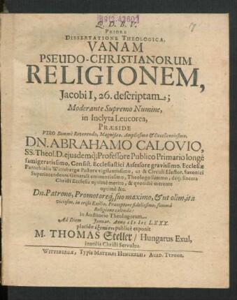 Priore Dissertatione Theologica, Vanam Pseudo-Christianorum Religionem, Jacobi I, 26. descriptam; Moderante Supremo Numine, in Inclyta Leucorea, Praeside Viro Summe Reverendo, Magnifico, Amplissimo & Excellentissimo, Dn. Abrahamo Calovio, SS. Theol. D. eiusdemq[ue] Professore Publico Primario longe famigeratissimo, Consist. Ecclesiastici Assessore gravissimo, Ecclesiae Parochialis Wittebergae Pastore vigilantissimo, ut & Circuli Elector. Saxonici Superintendente Generali eminentissimo, Theologo summo, deq[ue] sincera Christi Ecclesia optime merito, & quotidie merente optime &c. Dn. Patrono, Promotoreq[ue] suo maximo, & ut olim, ita vicissim, in tristi Exilio, Praeceptore fidelissimo, summa Religione colendo: in Auditorio Theologorum, Ad Diem Ianuar. Anno MDCLXXX. placidae exetasei publice exponit M. Thomas Steller/ Hungarus Exul, inutilis Christi Servulus